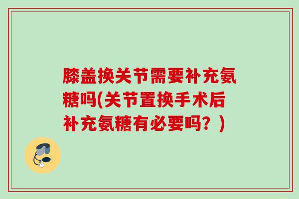 膝盖换关节需要补充氨糖吗(关节置换手术后补充氨糖有必要吗？)