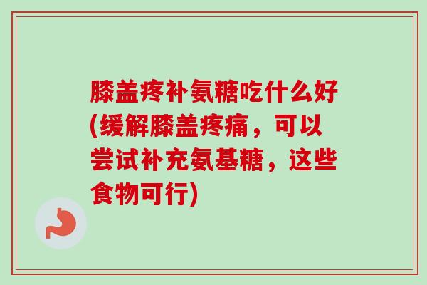 膝盖疼补氨糖吃什么好(缓解膝盖,可以尝试补充氨基糖,这些食物可行) 膝盖疼补氨糖吃什么好(缓解膝盖,可以尝试补充氨基糖,这些食物可行)