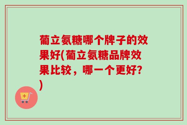 葡立氨糖哪个牌子的效果好(葡立氨糖品牌效果比较,哪一个更好?) 葡立氨糖哪个牌子的效果好(葡立氨糖品牌效果比较,哪一个更好?)