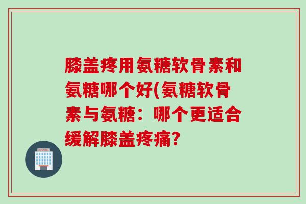 膝盖疼用氨糖软骨素和氨糖哪个好(氨糖软骨素与氨糖：哪个更适合缓解膝盖疼痛？