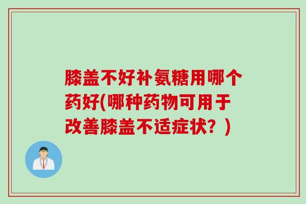 膝盖不好补氨糖用哪个药好(哪种药物可用于改善膝盖不适症状？)