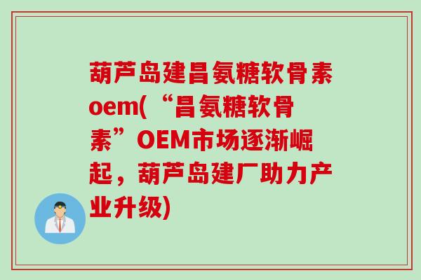 葫芦岛建昌氨糖软骨素oem(“昌氨糖软骨素”OEM市场逐渐崛起，葫芦岛建厂助力产业升级)