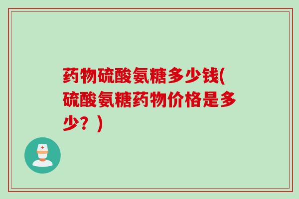 药物硫酸氨糖多少钱(硫酸氨糖药物价格是多少？)