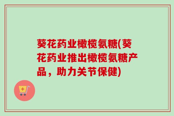葵花药业橄榄氨糖(葵花药业推出橄榄氨糖产品，助力关节保健)