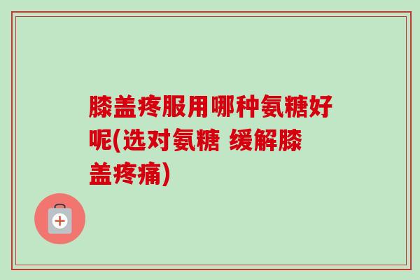 膝盖疼服用哪种氨糖好呢(选对氨糖 缓解膝盖疼痛)