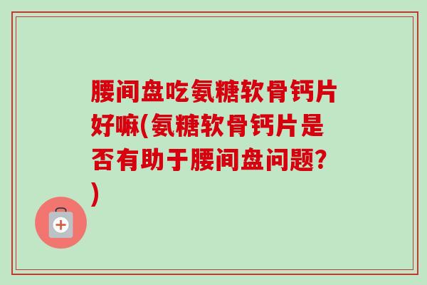 腰间盘吃氨糖软骨钙片好嘛(氨糖软骨钙片是否有助于腰间盘问题？)