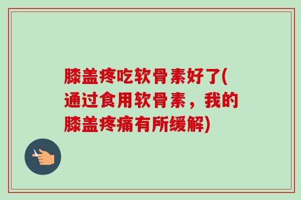 膝盖疼吃软骨素好了(通过食用软骨素，我的膝盖疼痛有所缓解)