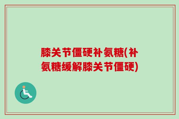 膝关节僵硬补氨糖(补氨糖缓解膝关节僵硬)