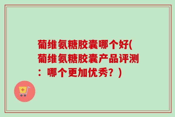 葡维氨糖胶囊哪个好(葡维氨糖胶囊产品评测:哪个更加优秀?) 葡维氨糖胶囊哪个好(葡维氨糖胶囊产品评测:哪个更加优秀?)