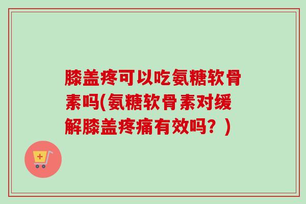膝盖疼可以吃氨糖软骨素吗(氨糖软骨素对缓解膝盖疼痛有效吗？)