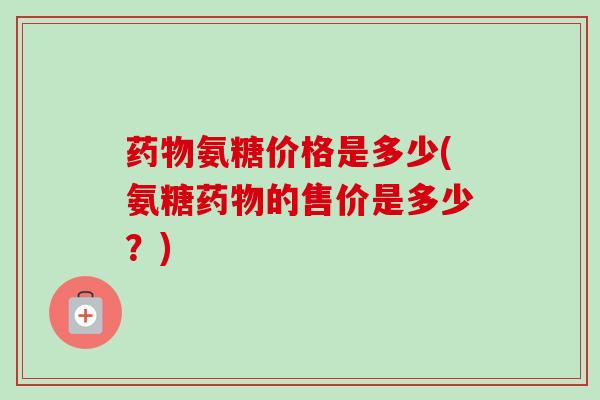 药物氨糖价格是多少(氨糖药物的售价是多少？)