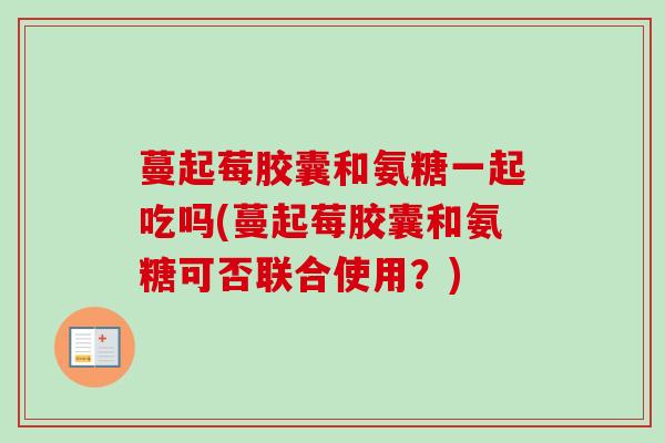 蔓起莓胶囊和氨糖一起吃吗(蔓起莓胶囊和氨糖可否联合使用？)