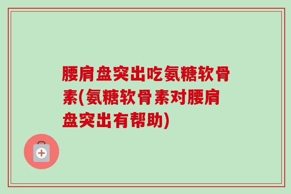 腰肩盘突出吃氨糖软骨素(氨糖软骨素对腰肩盘突出有帮助)