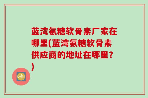 蓝湾氨糖软骨素厂家在哪里(蓝湾氨糖软骨素供应商的地址在哪里？)