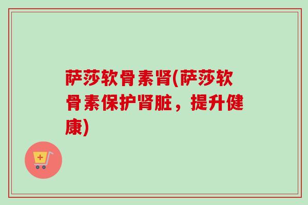 萨莎软骨素肾(萨莎软骨素保护肾脏，提升健康)