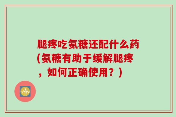 腿疼吃氨糖还配什么药(氨糖有助于缓解腿疼，如何正确使用？)