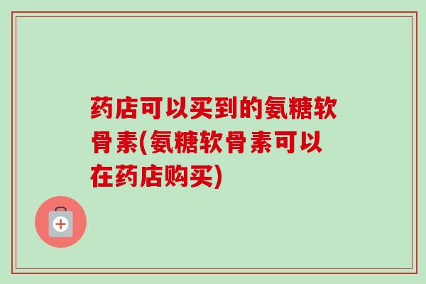 药店可以买到的氨糖软骨素(氨糖软骨素可以在药店购买)