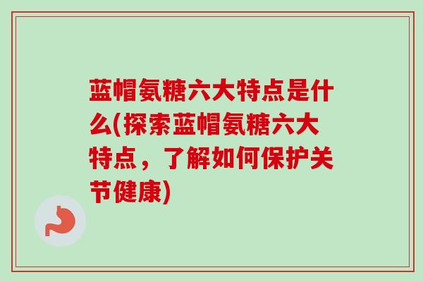 蓝帽氨糖六大特点是什么(探索蓝帽氨糖六大特点，了解如何保护关节健康)