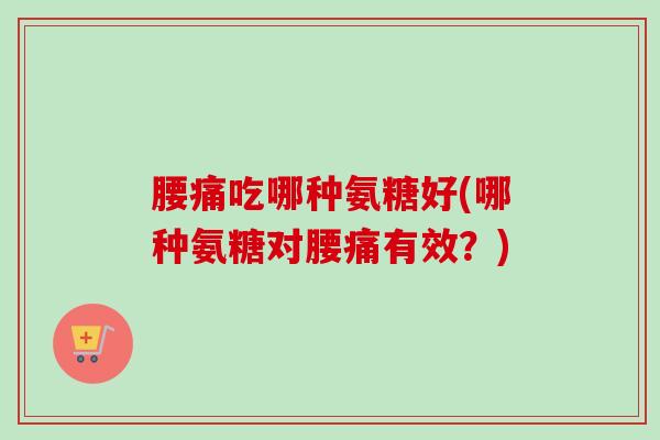 腰痛吃哪种氨糖好(哪种氨糖对腰痛有效？)