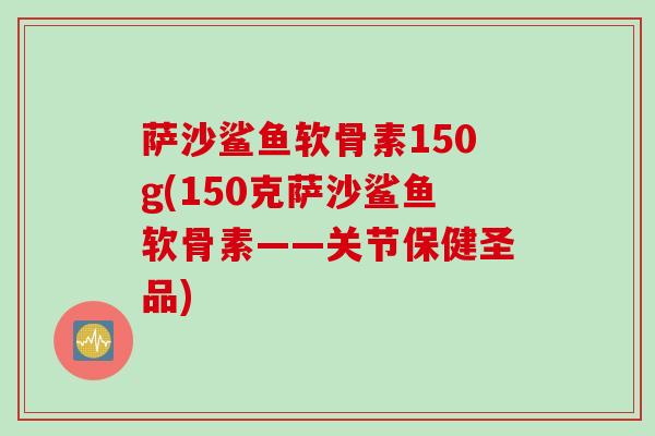 萨沙鲨鱼软骨素150g(150克萨沙鲨鱼软骨素——关节保健圣品)