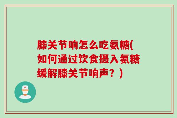 膝关节响怎么吃氨糖(如何通过饮食摄入氨糖缓解膝关节响声？)