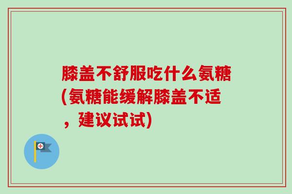 膝盖不舒服吃什么氨糖(氨糖能缓解膝盖不适，建议试试)