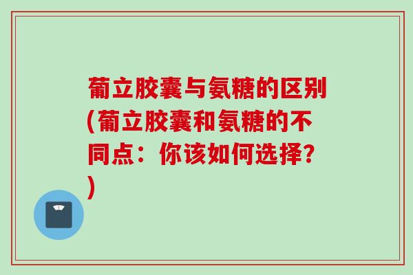 葡立胶囊与氨糖的区别(葡立胶囊和氨糖的不同点：你该如何选择？)