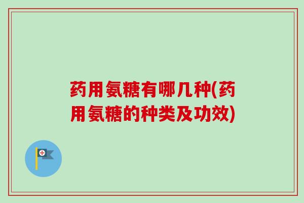 药用氨糖有哪几种(药用氨糖的种类及功效)