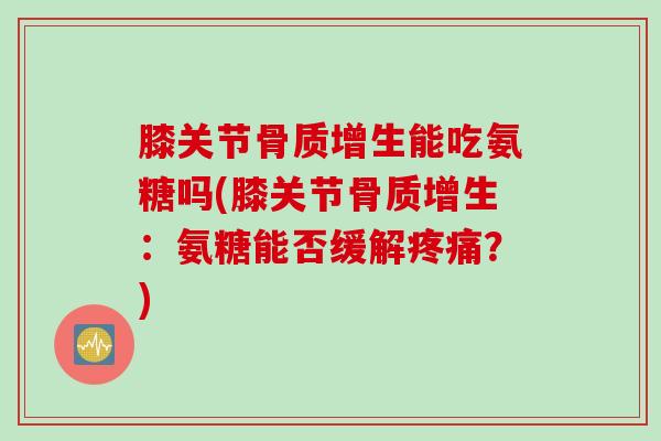 膝关节骨质增生能吃氨糖吗(膝关节骨质增生：氨糖能否缓解疼痛？)