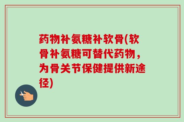 药物补氨糖补软骨(软骨补氨糖可替代药物，为骨关节保健提供新途径)