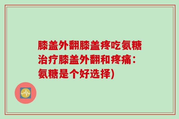 膝盖外翻膝盖疼吃氨糖治疗膝盖外翻和疼痛：氨糖是个好选择)