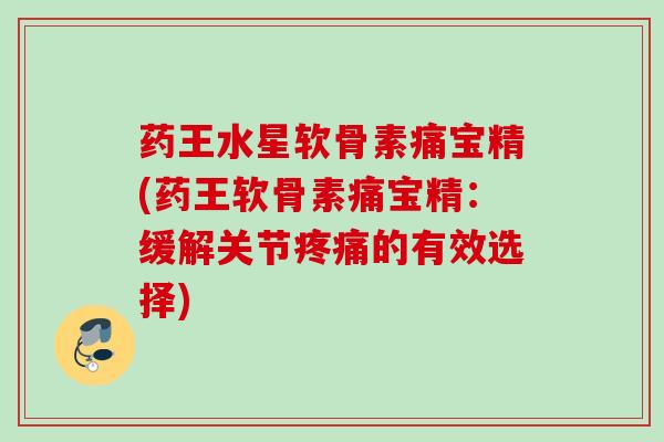 药王水星软骨素痛宝精(药王软骨素痛宝精：缓解关节疼痛的有效选择)
