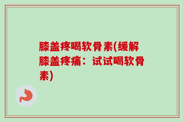 膝盖疼喝软骨素(缓解膝盖疼痛：试试喝软骨素)
