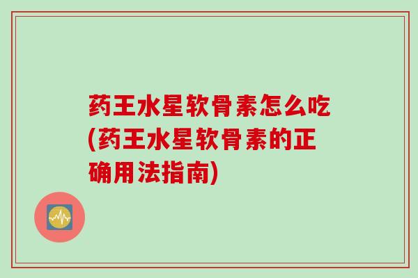 药王水星软骨素怎么吃(药王水星软骨素的正确用法指南)