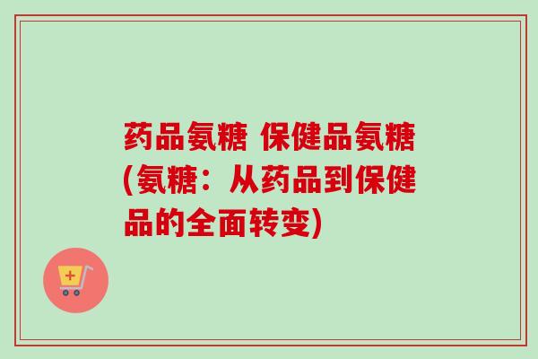 药品氨糖 保健品氨糖(氨糖：从药品到保健品的全面转变)