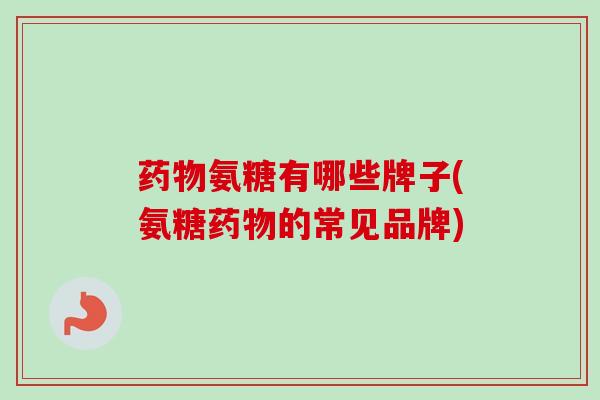 药物氨糖有哪些牌子(氨糖药物的常见品牌)