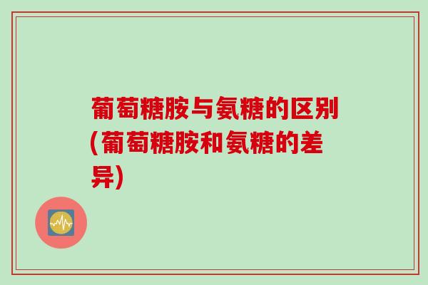 葡萄糖胺与氨糖的区别(葡萄糖胺和氨糖的差异)