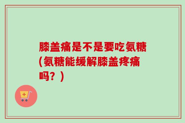 膝盖痛是不是要吃氨糖(氨糖能缓解膝盖疼痛吗？)