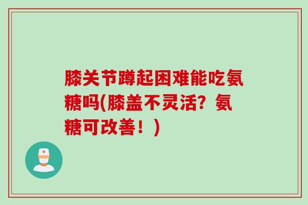 膝关节蹲起困难能吃氨糖吗(膝盖不灵活？氨糖可改善！)
