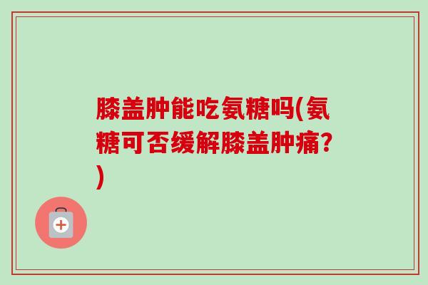 膝盖肿能吃氨糖吗(氨糖可否缓解膝盖肿痛？)