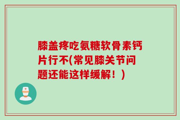 膝盖疼吃氨糖软骨素钙片行不(常见膝关节问题还能这样缓解！)