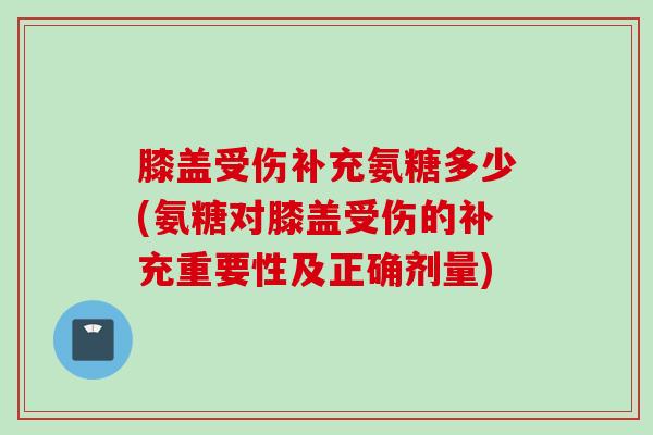 膝盖受伤补充氨糖多少(氨糖对膝盖受伤的补充重要性及正确剂量)