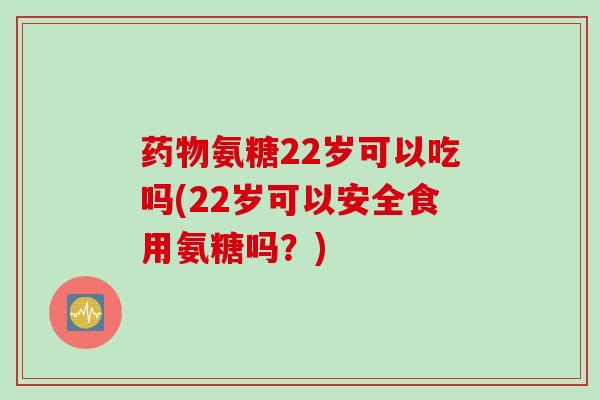 药物氨糖22岁可以吃吗(22岁可以安全食用氨糖吗？)