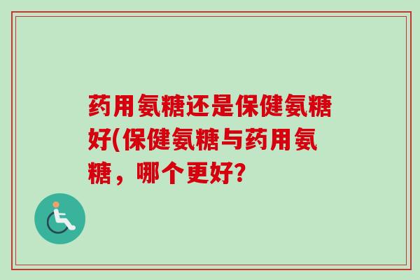 药用氨糖还是保健氨糖好(保健氨糖与药用氨糖，哪个更好？