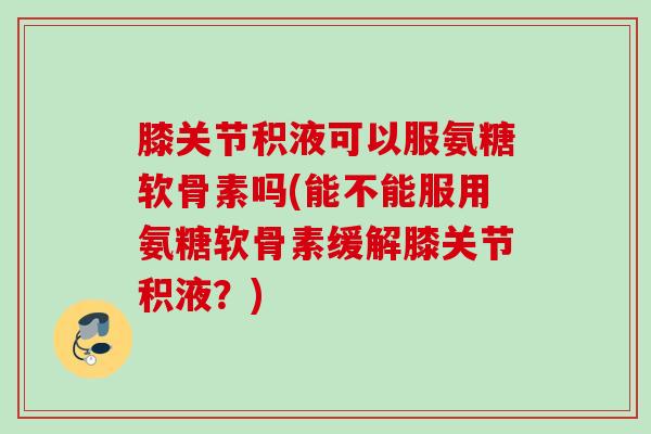膝关节积液可以服氨糖软骨素吗(能不能服用氨糖软骨素缓解膝关节积液?) 膝关节积液可以服氨糖软骨素吗(能不能服用氨糖软骨素缓解膝关节积液?)