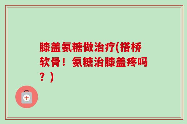 膝盖氨糖做治疗(搭桥软骨！氨糖治膝盖疼吗？)