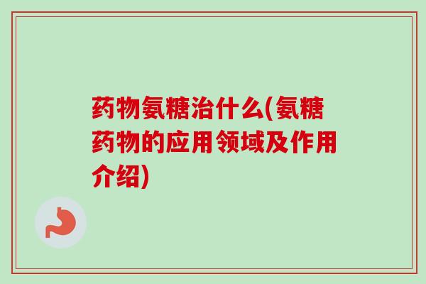 药物氨糖治什么(氨糖药物的应用领域及作用介绍)