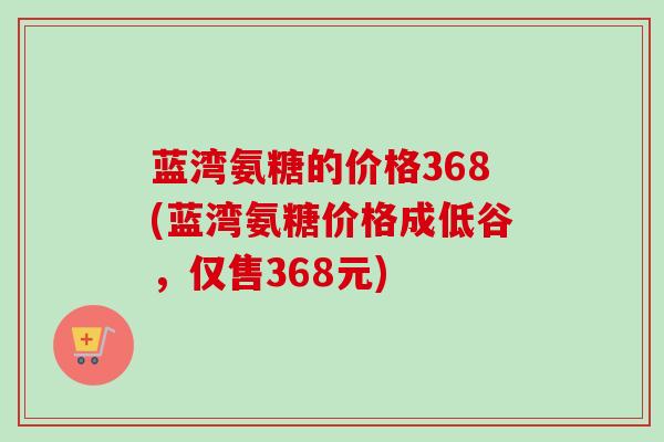 蓝湾氨糖的价格368(蓝湾氨糖价格成低谷，仅售368元)