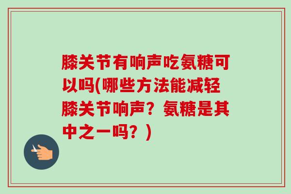 膝关节有响声吃氨糖可以吗(哪些方法能减轻膝关节响声？氨糖是其中之一吗？)