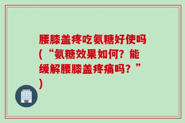 腰膝盖疼吃氨糖好使吗(“氨糖效果如何？能缓解腰膝盖疼痛吗？”)